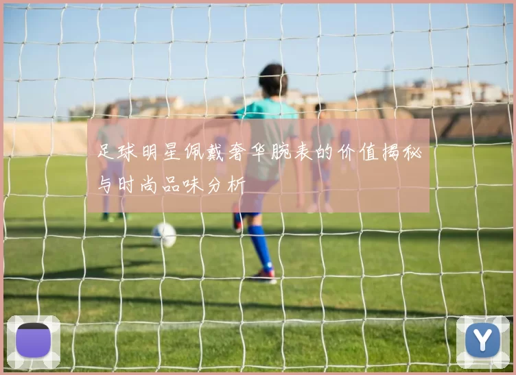 足球明星佩戴奢华腕表的价值揭秘与时尚品味分析