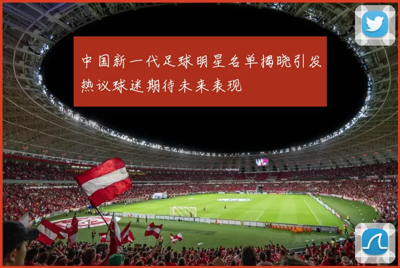 中国新一代足球明星名单揭晓引发热议球迷期待未来表现