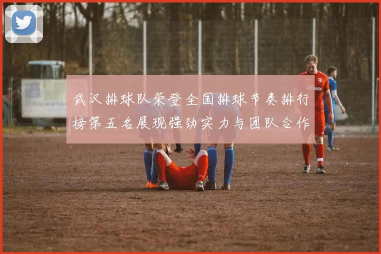 武汉排球队荣登全国排球节奏排行榜第五名展现强劲实力与团队合作精神