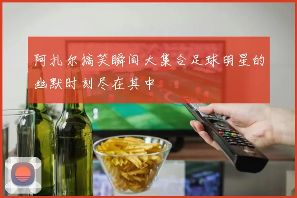 阿扎尔搞笑瞬间大集合足球明星的幽默时刻尽在其中