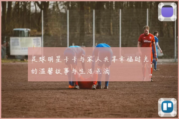 足球明星卡卡与家人共享幸福时光的温馨故事与生活点滴