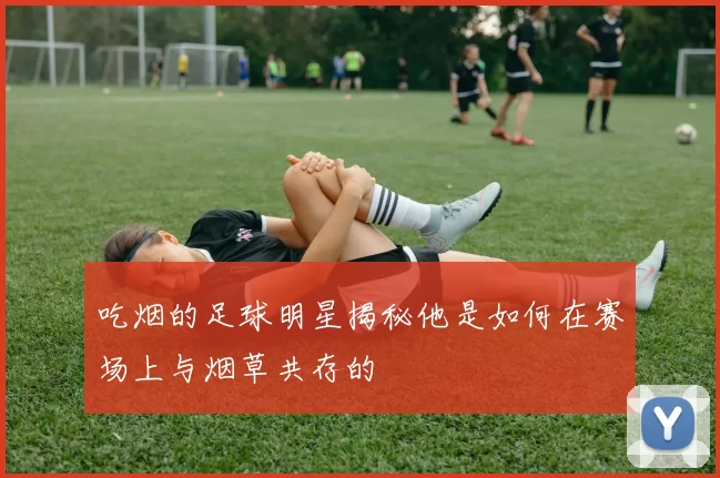 吃烟的足球明星揭秘他是如何在赛场上与烟草共存的