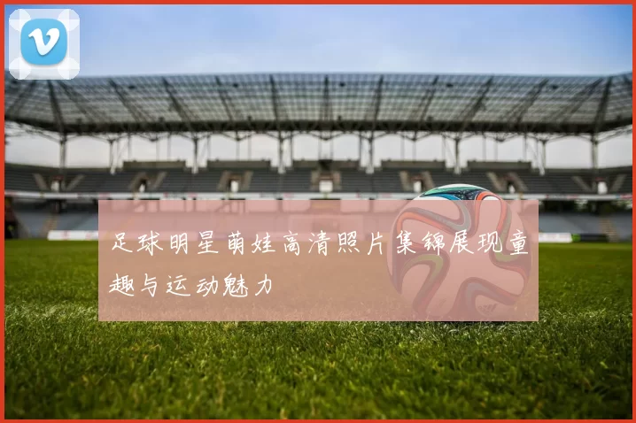 足球明星萌娃高清照片集锦展现童趣与运动魅力