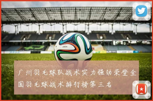 广州羽毛球队战术实力强劲荣登全国羽毛球战术排行榜第三名