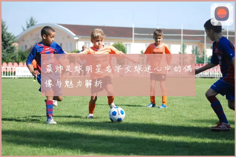 最帅足球明星名字女球迷心中的偶像与魅力解析