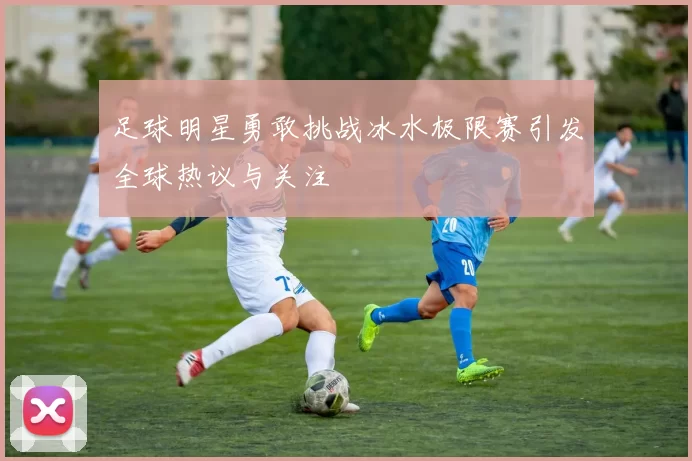 足球明星勇敢挑战冰水极限赛引发全球热议与关注