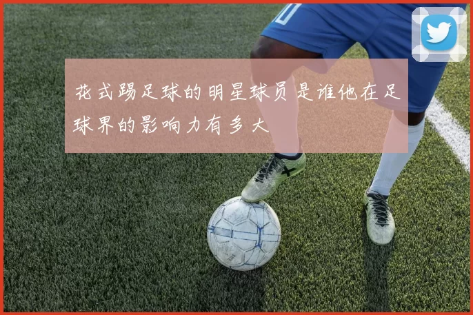 花式踢足球的明星球员是谁他在足球界的影响力有多大