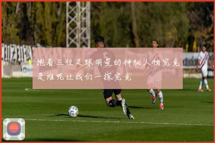 抱着三位足球明星的神秘人物究竟是谁呢让我们一探究竟